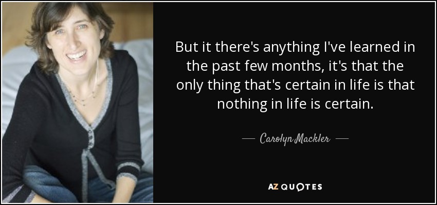 But it there's anything I've learned in the past few months, it's that the only thing that's certain in life is that nothing in life is certain. - Carolyn Mackler