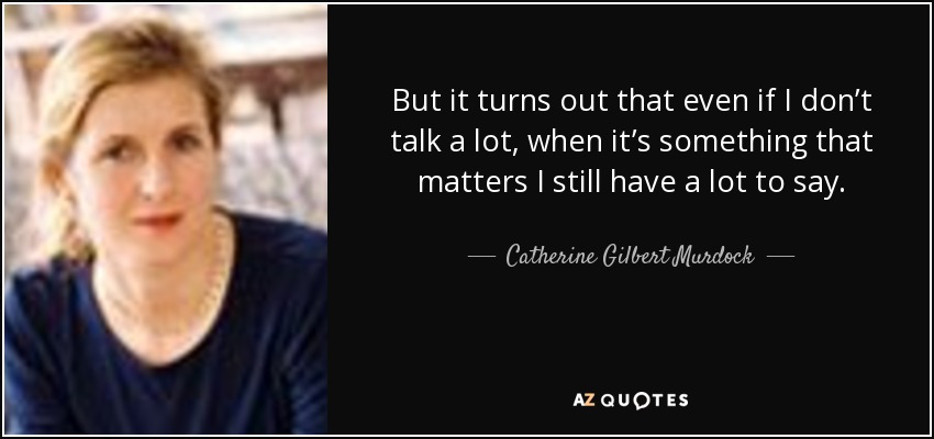 But it turns out that even if I don’t talk a lot, when it’s something that matters I still have a lot to say. - Catherine Gilbert Murdock