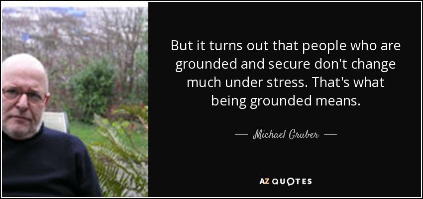 But it turns out that people who are grounded and secure don't change much under stress. That's what being grounded means. - Michael Gruber