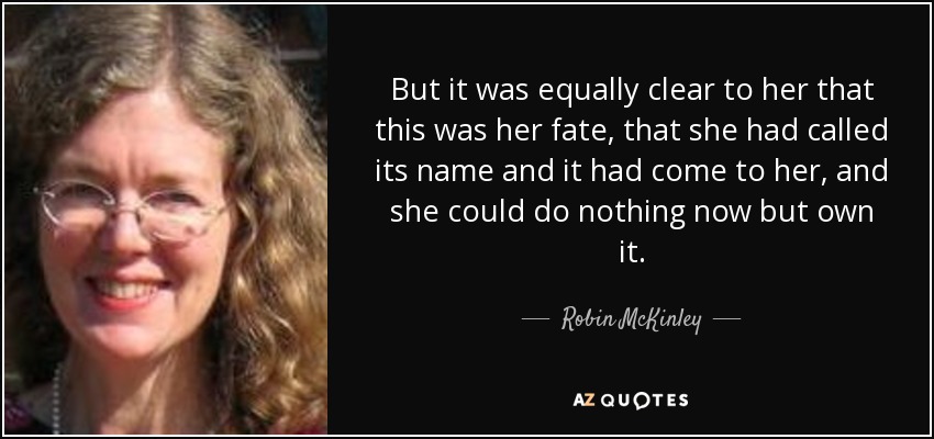 But it was equally clear to her that this was her fate, that she had called its name and it had come to her, and she could do nothing now but own it. - Robin McKinley