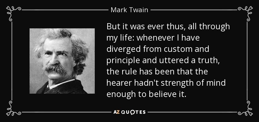 But it was ever thus, all through my life: whenever I have diverged from custom and principle and uttered a truth, the rule has been that the hearer hadn't strength of mind enough to believe it. - Mark Twain