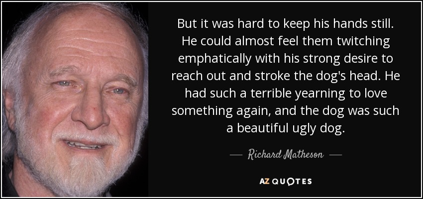 But it was hard to keep his hands still. He could almost feel them twitching emphatically with his strong desire to reach out and stroke the dog's head. He had such a terrible yearning to love something again, and the dog was such a beautiful ugly dog. - Richard Matheson