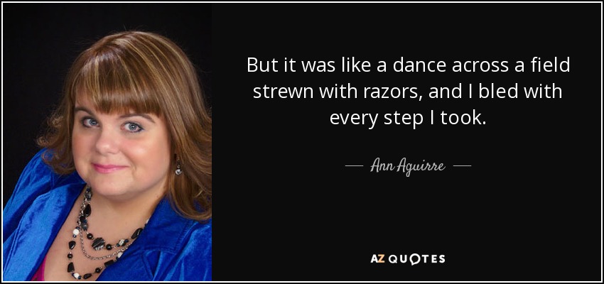 But it was like a dance across a field strewn with razors, and I bled with every step I took. - Ann Aguirre
