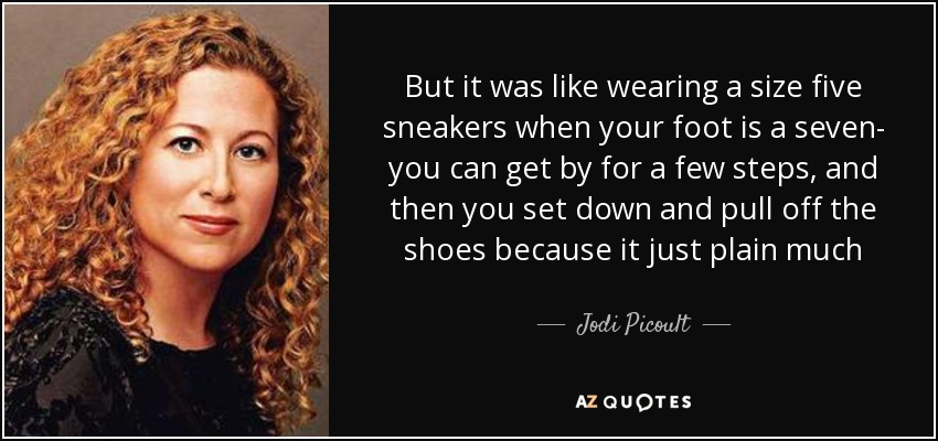 But it was like wearing a size five sneakers when your foot is a seven- you can get by for a few steps, and then you set down and pull off the shoes because it just plain much - Jodi Picoult