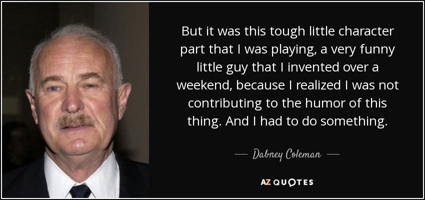 But it was this tough little character part that I was playing, a very funny little guy that I invented over a weekend, because I realized I was not contributing to the humor of this thing. And I had to do something. - Dabney Coleman