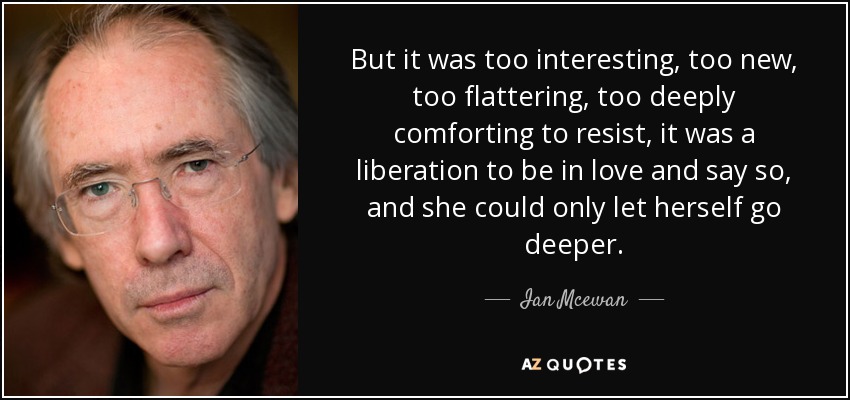 But it was too interesting, too new, too flattering, too deeply comforting to resist, it was a liberation to be in love and say so, and she could only let herself go deeper. - Ian Mcewan