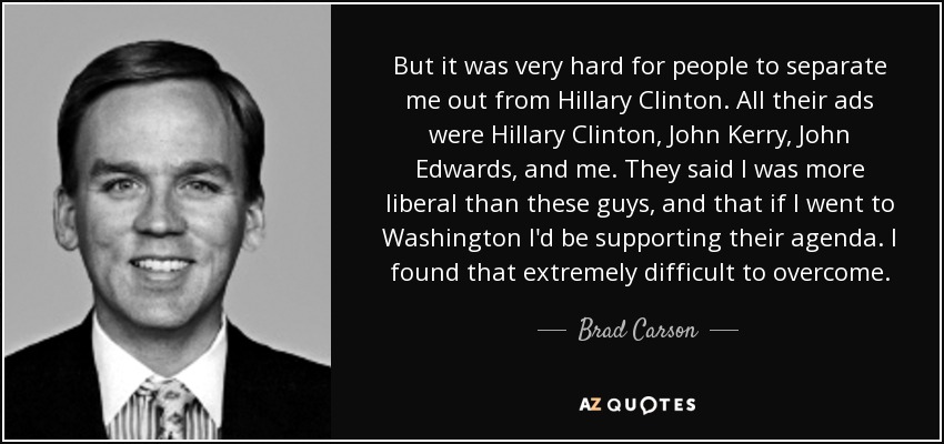 But it was very hard for people to separate me out from Hillary Clinton. All their ads were Hillary Clinton, John Kerry, John Edwards, and me. They said I was more liberal than these guys, and that if I went to Washington I'd be supporting their agenda. I found that extremely difficult to overcome. - Brad Carson