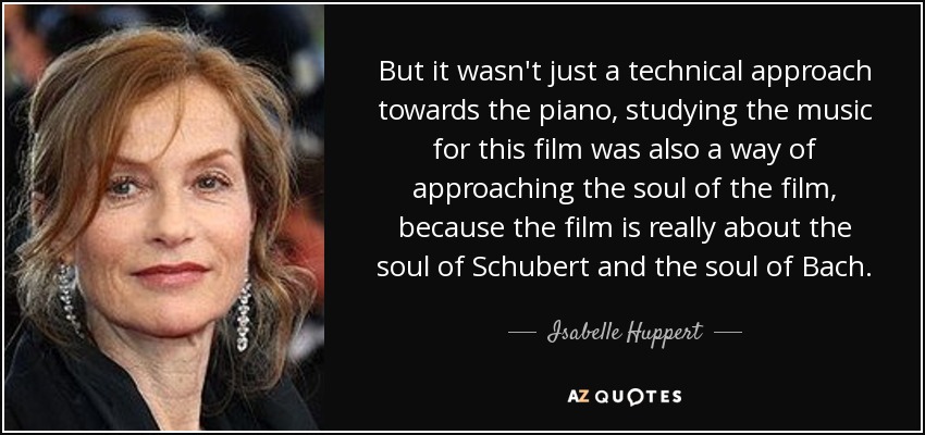 But it wasn't just a technical approach towards the piano, studying the music for this film was also a way of approaching the soul of the film, because the film is really about the soul of Schubert and the soul of Bach. - Isabelle Huppert