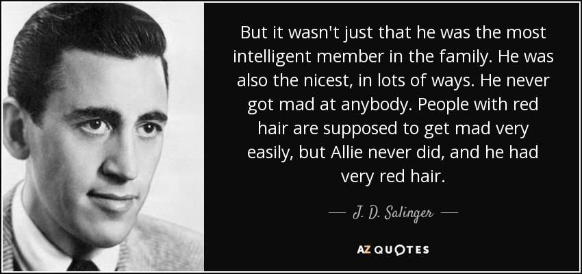 But it wasn't just that he was the most intelligent member in the family. He was also the nicest, in lots of ways. He never got mad at anybody. People with red hair are supposed to get mad very easily, but Allie never did, and he had very red hair. - J. D. Salinger