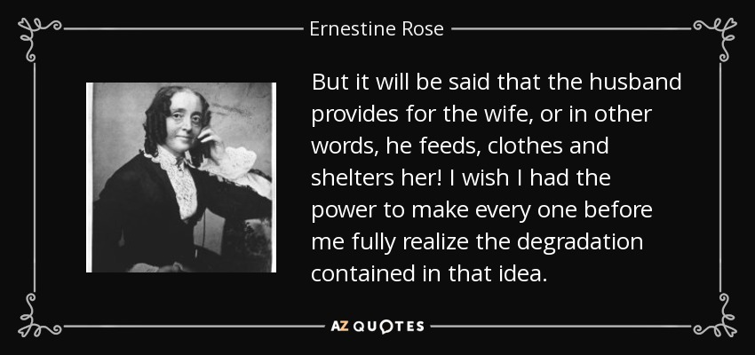 But it will be said that the husband provides for the wife, or in other words, he feeds, clothes and shelters her! I wish I had the power to make every one before me fully realize the degradation contained in that idea. - Ernestine Rose