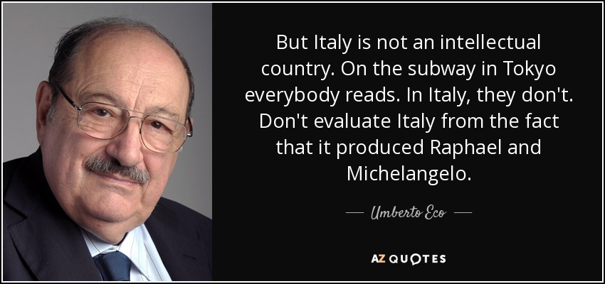 But Italy is not an intellectual country. On the subway in Tokyo everybody reads. In Italy, they don't. Don't evaluate Italy from the fact that it produced Raphael and Michelangelo. - Umberto Eco