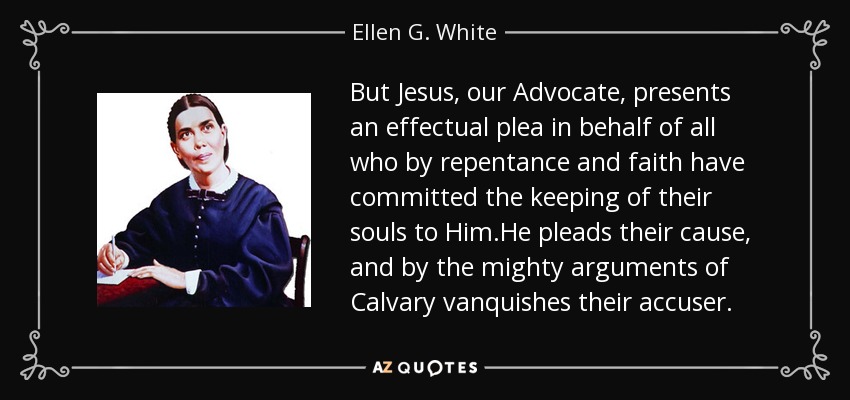 But Jesus, our Advocate, presents an effectual plea in behalf of all who by repentance and faith have committed the keeping of their souls to Him.He pleads their cause, and by the mighty arguments of Calvary vanquishes their accuser. - Ellen G. White