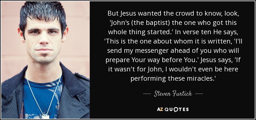 But Jesus wanted the crowd to know, look, 'John's (the baptist) the one who got this whole thing started.' In verse ten He says, 'This is the one about whom it is written, 'I'll send my messenger ahead of you who will prepare Your way before You.' Jesus says, 'If it wasn't for John, I wouldn't even be here performing these miracles.' - Steven Furtick