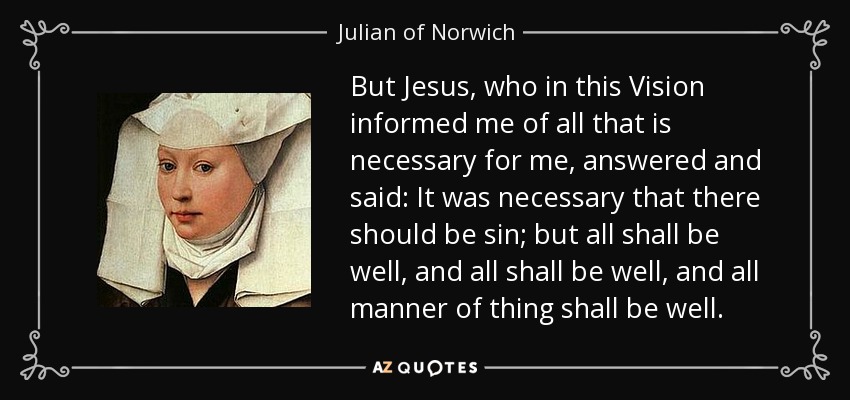 But Jesus, who in this Vision informed me of all that is necessary for me, answered and said: It was necessary that there should be sin; but all shall be well, and all shall be well, and all manner of thing shall be well. - Julian of Norwich