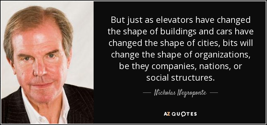 But just as elevators have changed the shape of buildings and cars have changed the shape of cities, bits will change the shape of organizations, be they companies, nations, or social structures. - Nicholas Negroponte
