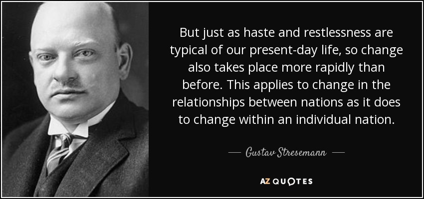 But just as haste and restlessness are typical of our present-day life, so change also takes place more rapidly than before. This applies to change in the relationships between nations as it does to change within an individual nation. - Gustav Stresemann