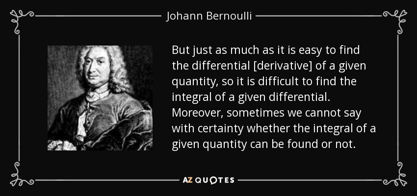 But just as much as it is easy to find the differential [derivative] of a given quantity, so it is difficult to find the integral of a given differential. Moreover, sometimes we cannot say with certainty whether the integral of a given quantity can be found or not. - Johann Bernoulli