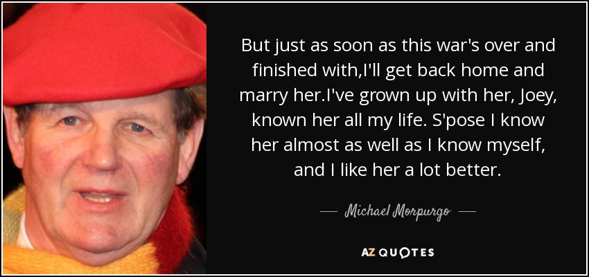 But just as soon as this war's over and finished with,I'll get back home and marry her.I've grown up with her, Joey, known her all my life. S'pose I know her almost as well as I know myself, and I like her a lot better. - Michael Morpurgo