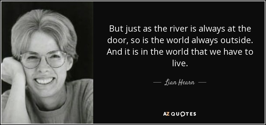 But just as the river is always at the door, so is the world always outside. And it is in the world that we have to live. - Lian Hearn
