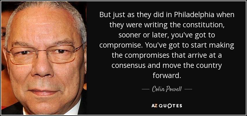 But just as they did in Philadelphia when they were writing the constitution, sooner or later, you've got to compromise. You've got to start making the compromises that arrive at a consensus and move the country forward. - Colin Powell
