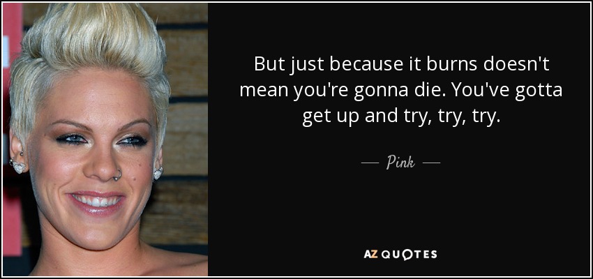 But just because it burns doesn't mean you're gonna die. You've gotta get up and try, try, try. - Pink