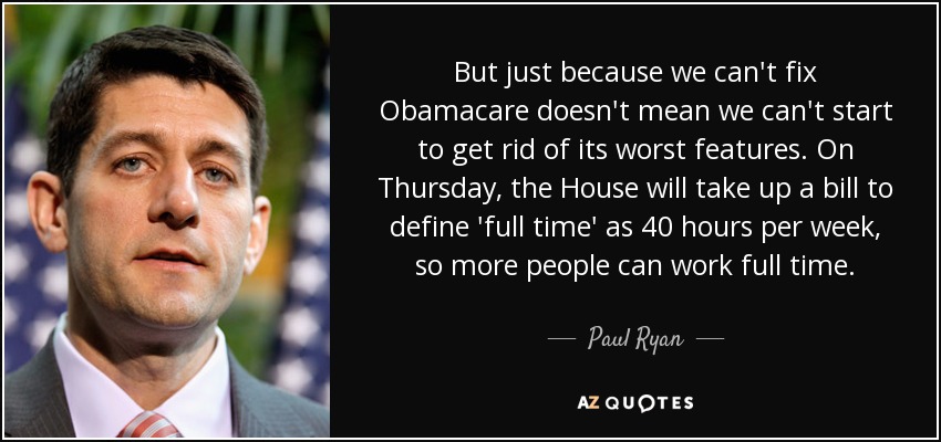 But just because we can't fix Obamacare doesn't mean we can't start to get rid of its worst features. On Thursday, the House will take up a bill to define 'full time' as 40 hours per week, so more people can work full time. - Paul Ryan