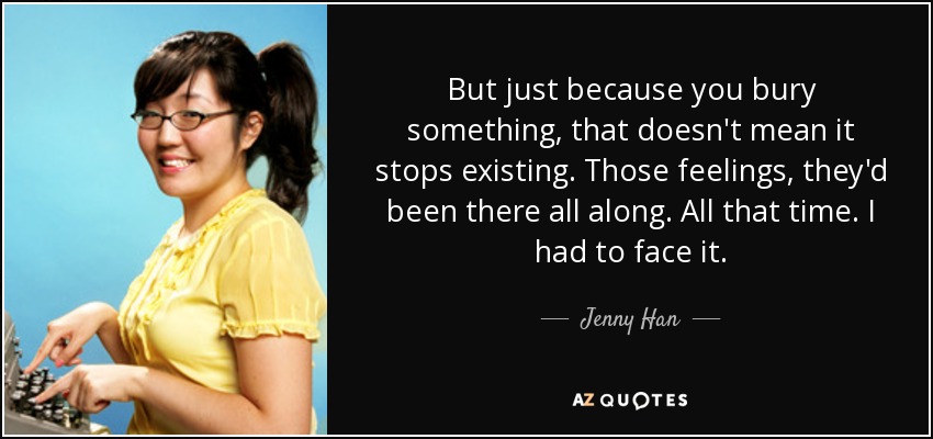 But just because you bury something, that doesn't mean it stops existing. Those feelings, they'd been there all along. All that time. I had to face it. - Jenny Han