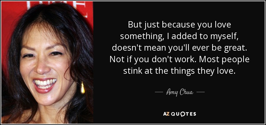 But just because you love something, I added to myself, doesn't mean you'll ever be great. Not if you don't work. Most people stink at the things they love. - Amy Chua