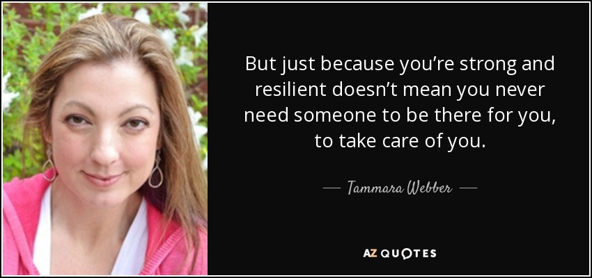 But just because you’re strong and resilient doesn’t mean you never need someone to be there for you, to take care of you. - Tammara Webber