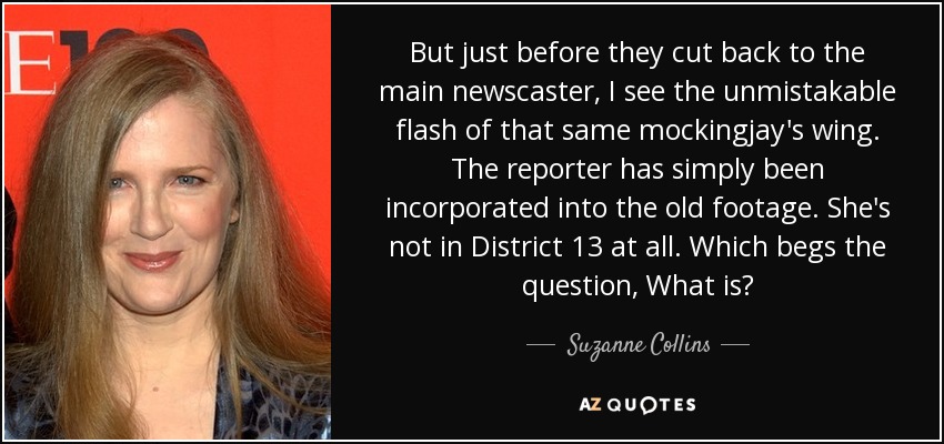 But just before they cut back to the main newscaster, I see the unmistakable flash of that same mockingjay's wing. The reporter has simply been incorporated into the old footage. She's not in District 13 at all. Which begs the question, What is? - Suzanne Collins