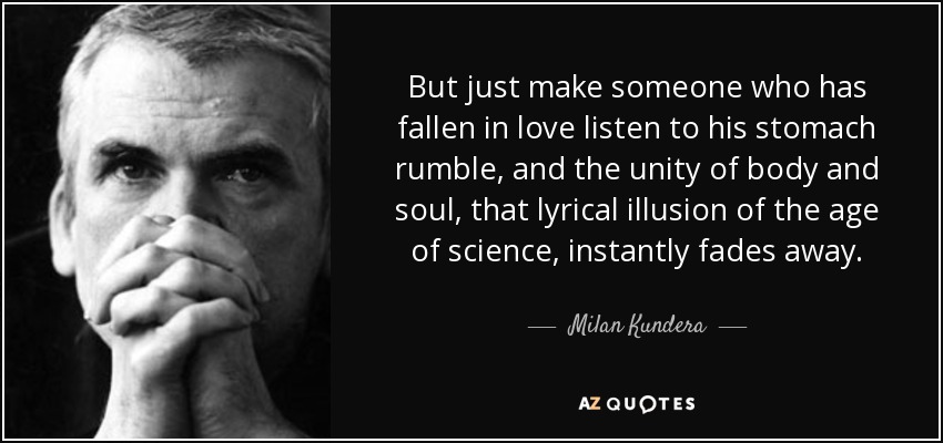 But just make someone who has fallen in love listen to his stomach rumble, and the unity of body and soul, that lyrical illusion of the age of science , instantly fades away. - Milan Kundera
