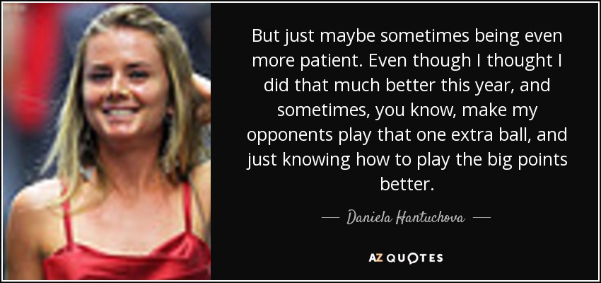 But just maybe sometimes being even more patient. Even though I thought I did that much better this year, and sometimes, you know, make my opponents play that one extra ball, and just knowing how to play the big points better. - Daniela Hantuchova