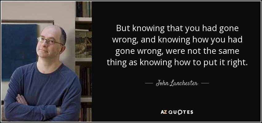 But knowing that you had gone wrong, and knowing how you had gone wrong, were not the same thing as knowing how to put it right. - John Lanchester