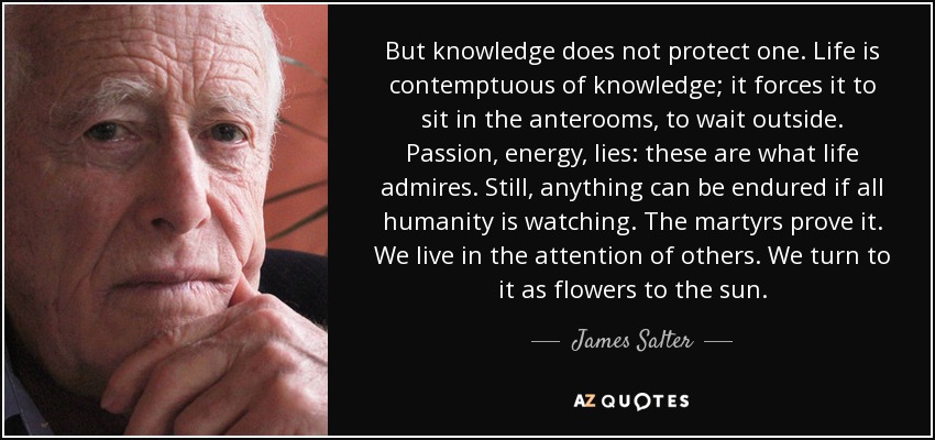 But knowledge does not protect one. Life is contemptuous of knowledge; it forces it to sit in the anterooms, to wait outside. Passion, energy, lies: these are what life admires. Still, anything can be endured if all humanity is watching. The martyrs prove it. We live in the attention of others. We turn to it as flowers to the sun. - James Salter