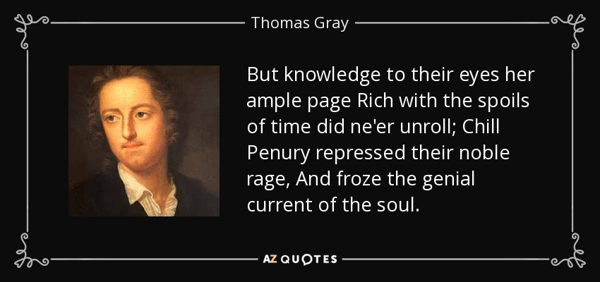 But knowledge to their eyes her ample page Rich with the spoils of time did ne'er unroll; Chill Penury repressed their noble rage, And froze the genial current of the soul. - Thomas Gray