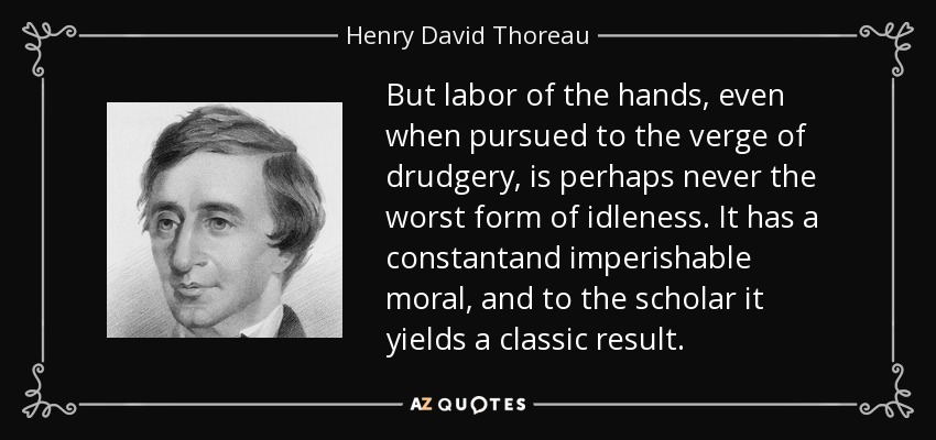 But labor of the hands, even when pursued to the verge of drudgery, is perhaps never the worst form of idleness. It has a constantand imperishable moral, and to the scholar it yields a classic result. - Henry David Thoreau