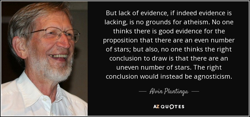 But lack of evidence, if indeed evidence is lacking, is no grounds for atheism. No one thinks there is good evidence for the proposition that there are an even number of stars; but also, no one thinks the right conclusion to draw is that there are an uneven number of stars. The right conclusion would instead be agnosticism. - Alvin Plantinga