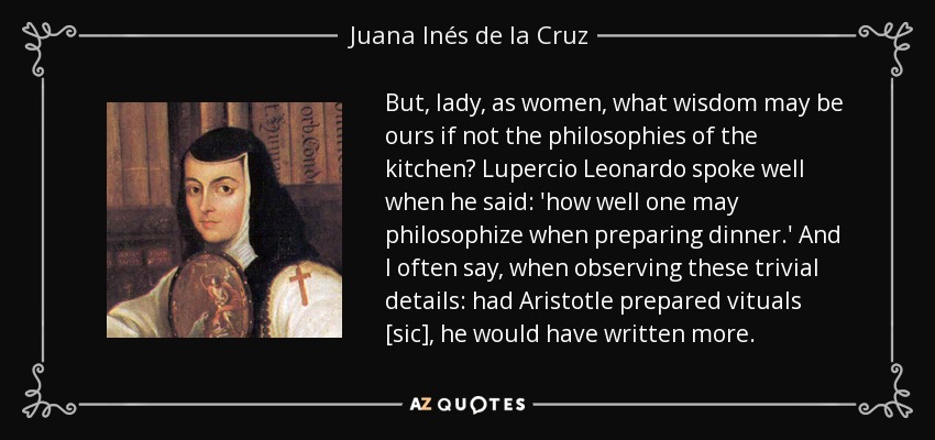 But, lady, as women, what wisdom may be ours if not the philosophies of the kitchen? Lupercio Leonardo spoke well when he said: 'how well one may philosophize when preparing dinner.' And I often say, when observing these trivial details: had Aristotle prepared vituals [sic], he would have written more. - Juana Inés de la Cruz