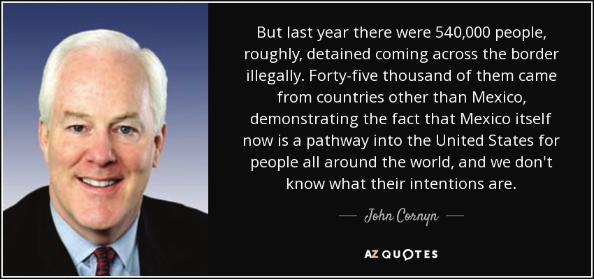 But last year there were 540,000 people, roughly, detained coming across the border illegally. Forty-five thousand of them came from countries other than Mexico, demonstrating the fact that Mexico itself now is a pathway into the United States for people all around the world, and we don't know what their intentions are. - John Cornyn