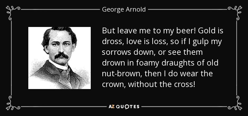 But leave me to my beer! Gold is dross, love is loss, so if I gulp my sorrows down, or see them drown in foamy draughts of old nut-brown, then I do wear the crown, without the cross! - George Arnold