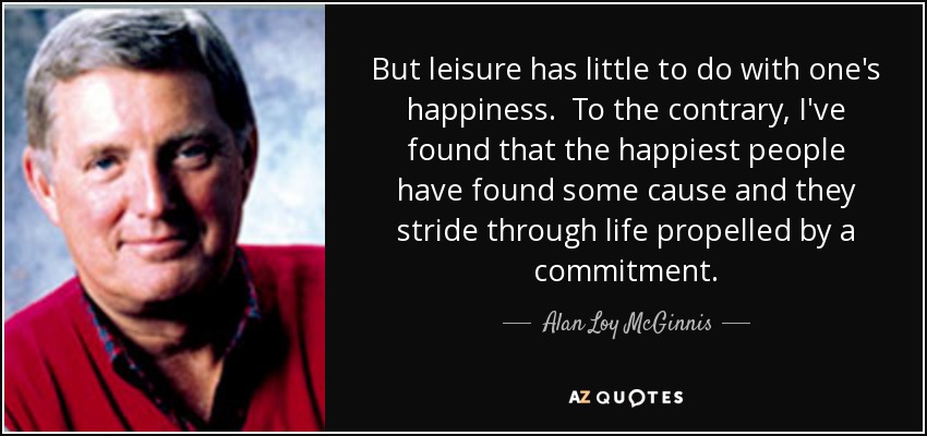 But leisure has little to do with one's happiness. To the contrary, I've found that the happiest people have found some cause and they stride through life propelled by a commitment. - Alan Loy McGinnis