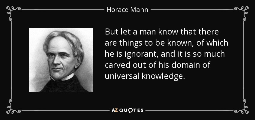 But let a man know that there are things to be known, of which he is ignorant, and it is so much carved out of his domain of universal knowledge. - Horace Mann