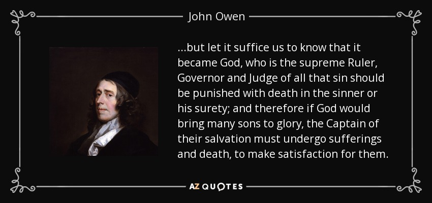 ...but let it suffice us to know that it became God, who is the supreme Ruler, Governor and Judge of all that sin should be punished with death in the sinner or his surety; and therefore if God would bring many sons to glory, the Captain of their salvation must undergo sufferings and death, to make satisfaction for them. - John Owen