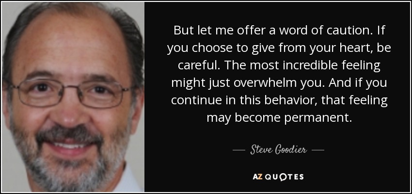 But let me offer a word of caution. If you choose to give from your heart, be careful. The most incredible feeling might just overwhelm you. And if you continue in this behavior, that feeling may become permanent. - Steve Goodier