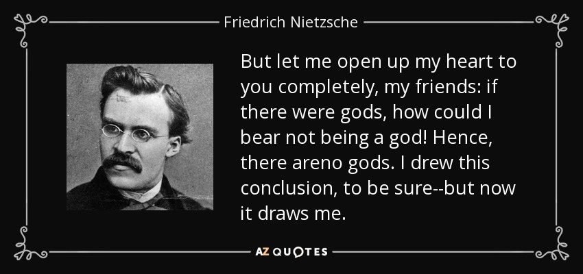 But let me open up my heart to you completely, my friends: if there were gods, how could I bear not being a god! Hence, there areno gods. I drew this conclusion, to be sure--but now it draws me. - Friedrich Nietzsche