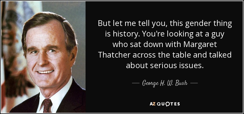 But let me tell you, this gender thing is history. You're looking at a guy who sat down with Margaret Thatcher across the table and talked about serious issues. - George H. W. Bush