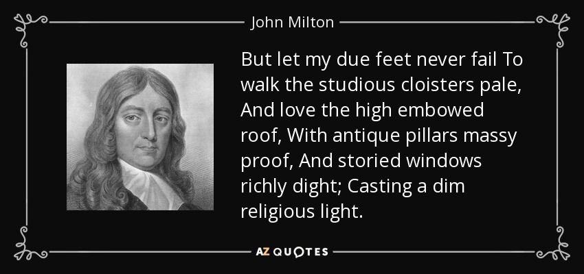 But let my due feet never fail To walk the studious cloisters pale, And love the high embowed roof, With antique pillars massy proof, And storied windows richly dight; Casting a dim religious light. - John Milton