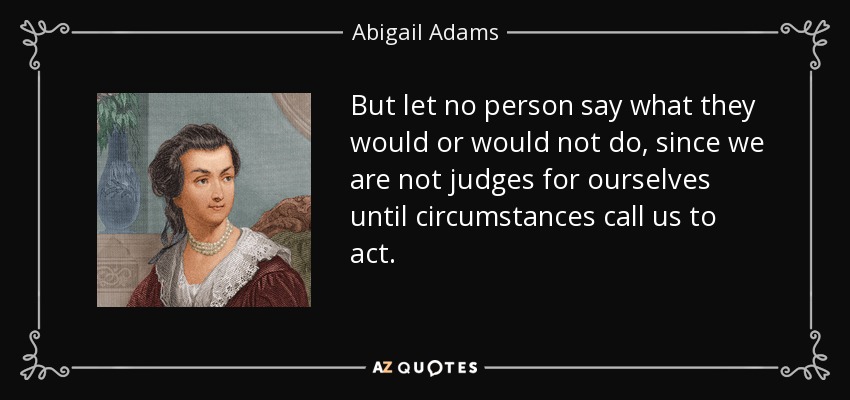 But let no person say what they would or would not do, since we are not judges for ourselves until circumstances call us to act. - Abigail Adams