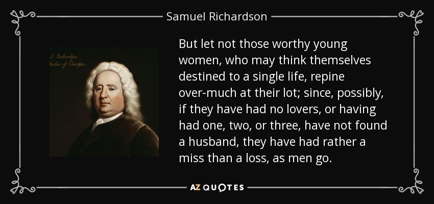 But let not those worthy young women, who may think themselves destined to a single life, repine over-much at their lot; since, possibly, if they have had no lovers, or having had one, two, or three, have not found a husband, they have had rather a miss than a loss, as men go. - Samuel Richardson