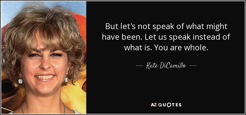 But let's not speak of what might have been. Let us speak instead of what is. You are whole. - Kate DiCamillo
